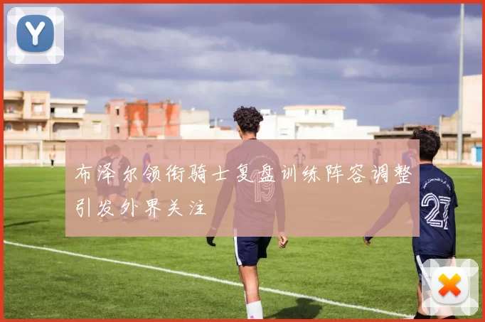 布泽尔领衔骑士复盘训练阵容调整引发外界关注