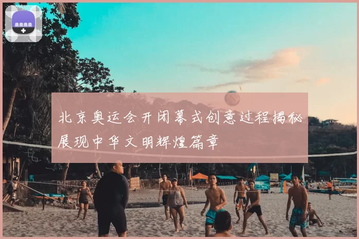 北京奥运会开闭幕式创意过程揭秘展现中华文明辉煌篇章