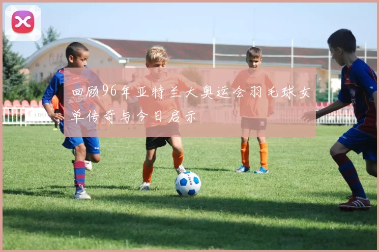 回顾96年亚特兰大奥运会羽毛球女单传奇与今日启示