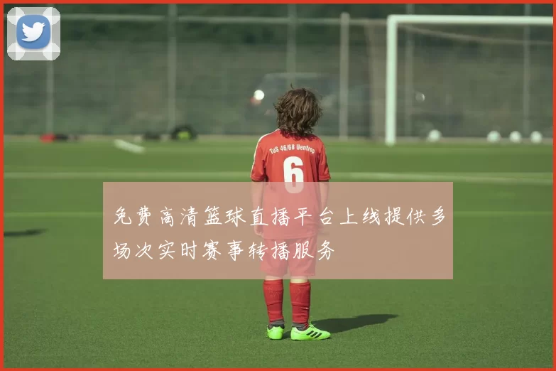 免费高清篮球直播平台上线提供多场次实时赛事转播服务