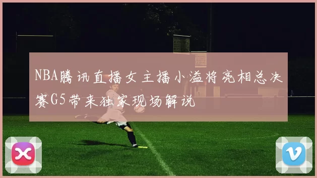 NBA腾讯直播女主播小溢将亮相总决赛G5带来独家现场解说