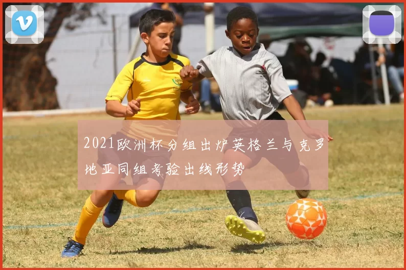 2021欧洲杯分组出炉英格兰与克罗地亚同组考验出线形势