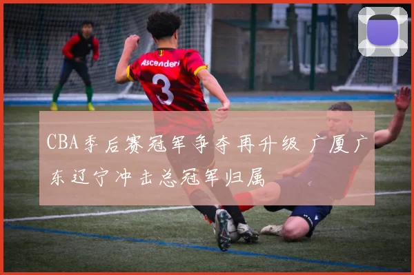 CBA季后赛冠军争夺再升级 广厦广东辽宁冲击总冠军归属