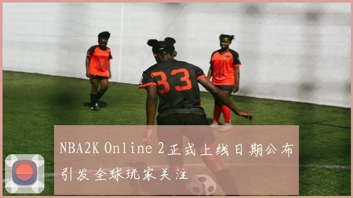 NBA2K Online 2正式上线日期公布引发全球玩家关注