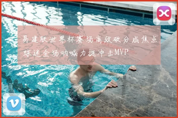 易建联世界杯赛场高效砍分成焦点 球迷全场呐喊力挺冲击MVP