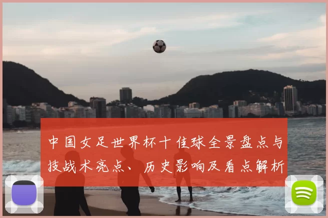 中国女足世界杯十佳球全景盘点与技战术亮点、历史影响及看点解析
