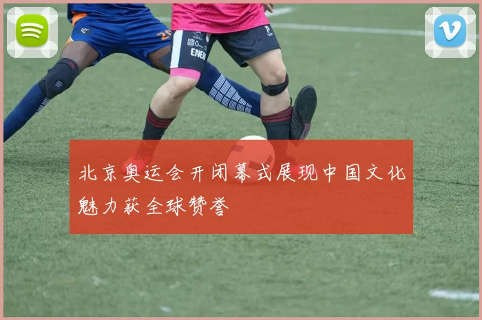 北京奥运会开闭幕式展现中国文化魅力获全球赞誉