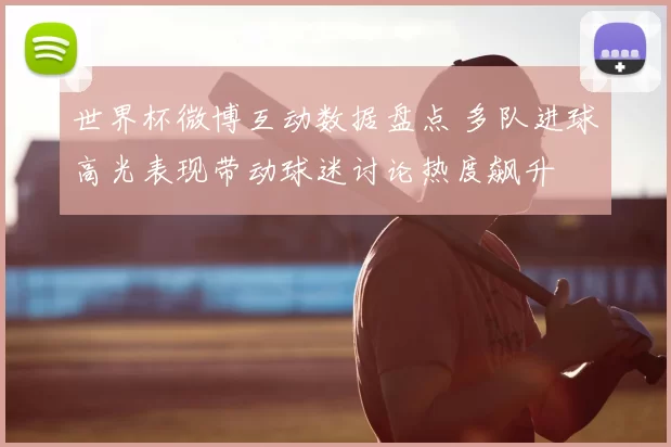 世界杯微博互动数据盘点 多队进球高光表现带动球迷讨论热度飙升