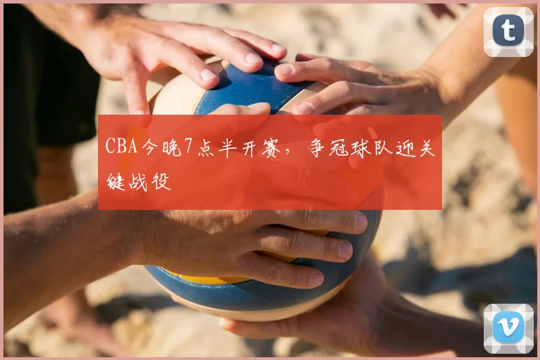 CBA今晚7点半开赛，争冠球队迎关键战役