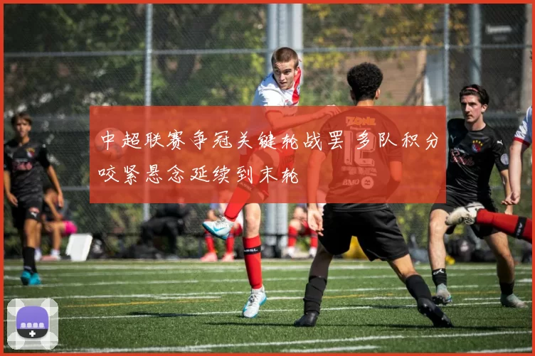 中超联赛争冠关键轮战罢 多队积分咬紧悬念延续到末轮