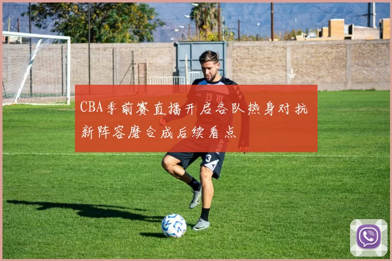 CBA季前赛直播开启各队热身对抗 新阵容磨合成后续看点