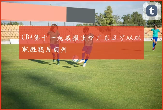 CBA第十一轮战报出炉广东辽宁双双取胜稳居前列