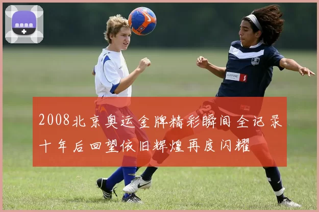 2008北京奥运金牌精彩瞬间全记录十年后回望依旧辉煌再度闪耀