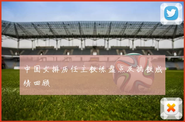 中国女排历任主教练盘点及执教成绩回顾