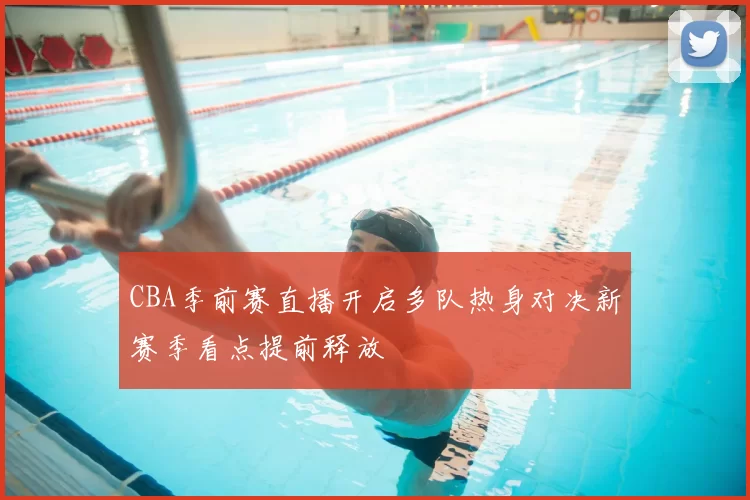 CBA季前赛直播开启多队热身对决新赛季看点提前释放