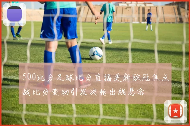 500比分足球比分直播更新欧冠焦点战比分变动引发次轮出线悬念