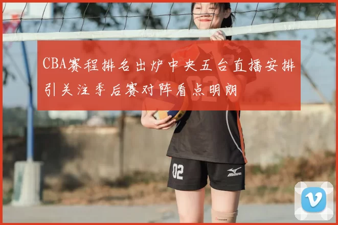CBA赛程排名出炉中央五台直播安排引关注季后赛对阵看点明朗