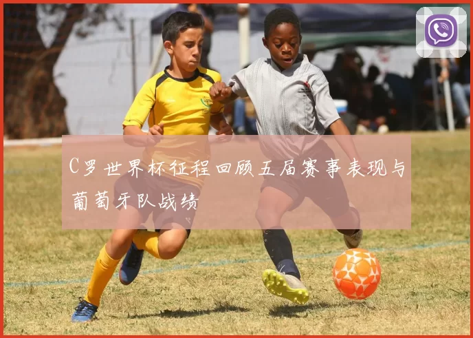 C罗世界杯征程回顾五届赛事表现与葡萄牙队战绩