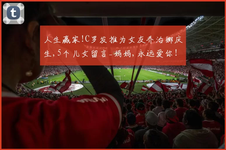 人生赢家!C罗发推为女友乔治娜庆生,5个儿女留言_妈妈,永远爱你!