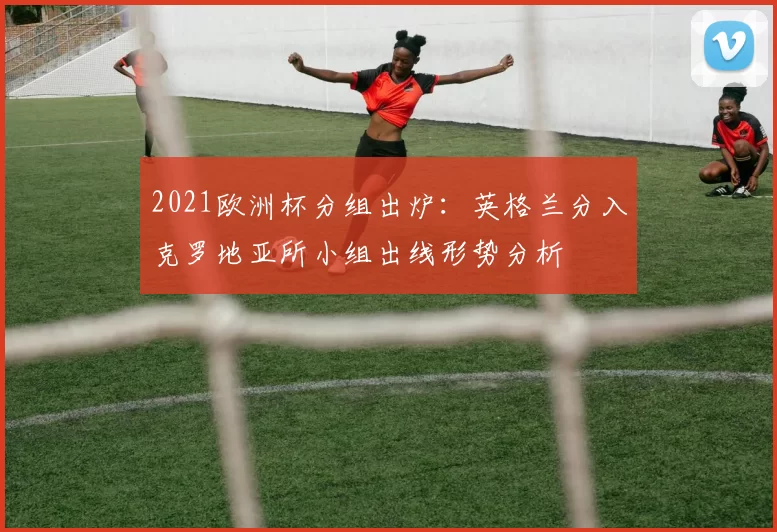 2021欧洲杯分组出炉:英格兰分入克罗地亚所小组出线形势分析