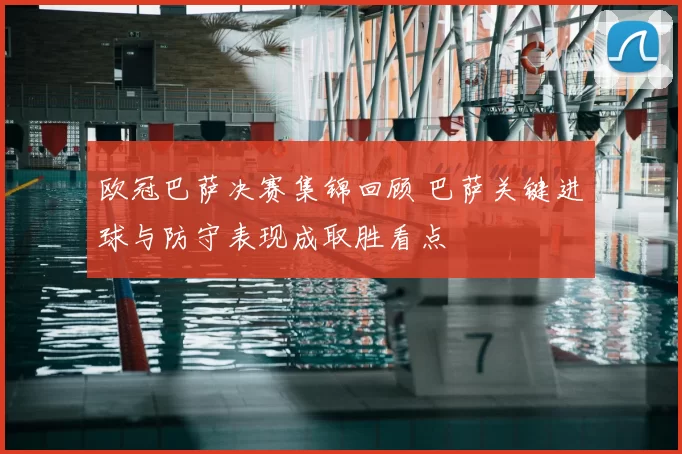 欧冠巴萨决赛集锦回顾 巴萨关键进球与防守表现成取胜看点