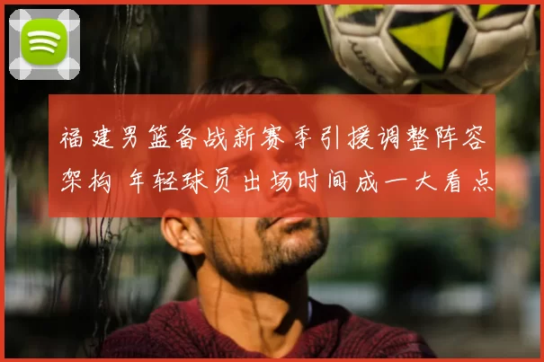 福建男篮备战新赛季引援调整阵容架构 年轻球员出场时间成一大看点