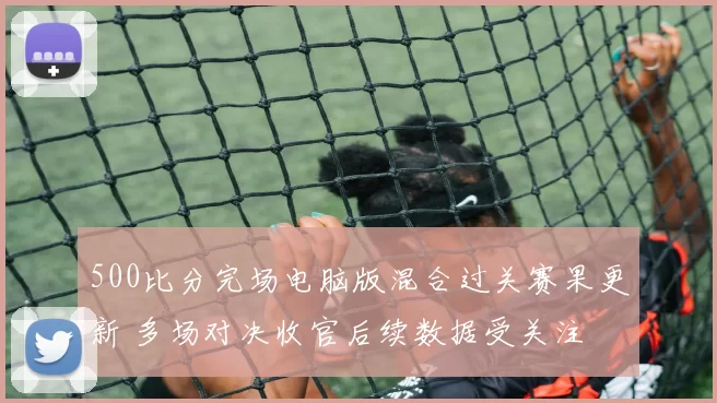 500比分完场电脑版混合过关赛果更新 多场对决收官后续数据受关注