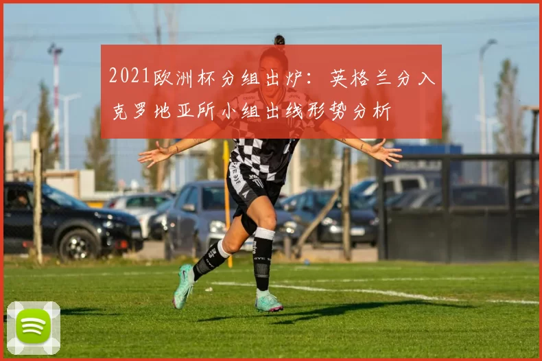 2021欧洲杯分组出炉：英格兰分入克罗地亚所小组出线形势分析