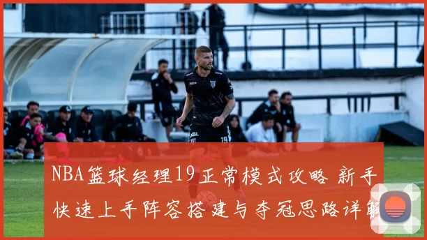 NBA篮球经理19正常模式攻略 新手快速上手阵容搭建与夺冠思路详解