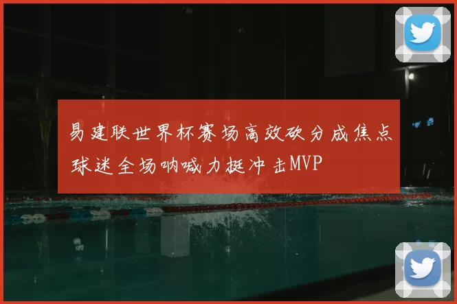 易建联世界杯赛场高效砍分成焦点 球迷全场呐喊力挺冲击MVP