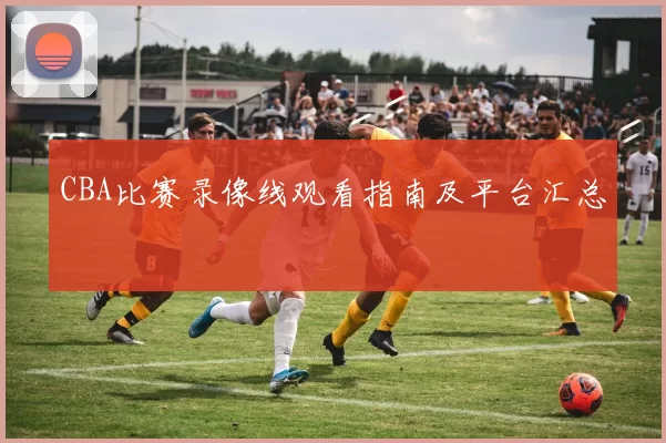 CBA比赛录像线观看指南及平台汇总