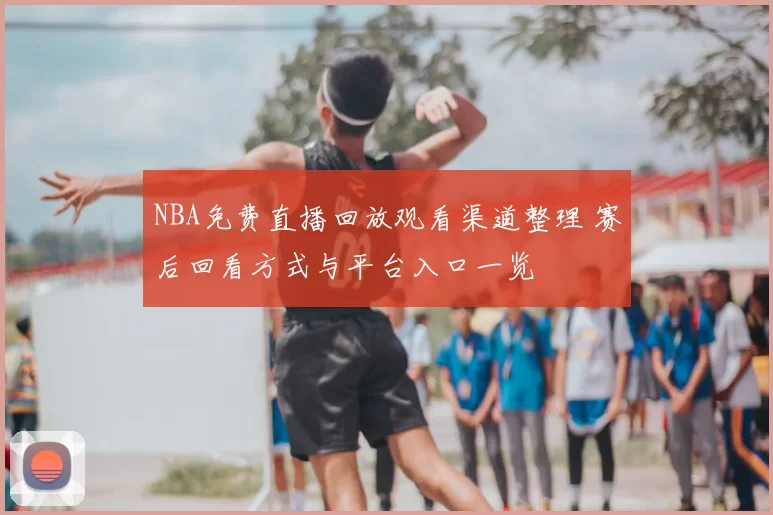 NBA免费直播回放观看渠道整理 赛后回看方式与平台入口一览