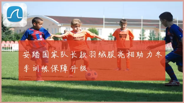 安踏国家队长款羽绒服亮相助力冬季训练保障升级