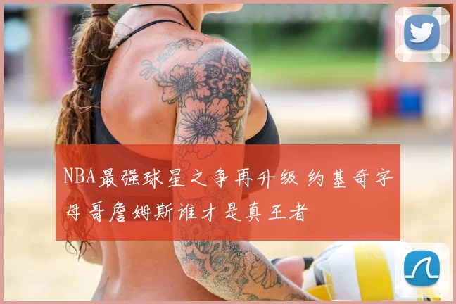 NBA最强球星之争再升级 约基奇字母哥詹姆斯谁才是真王者