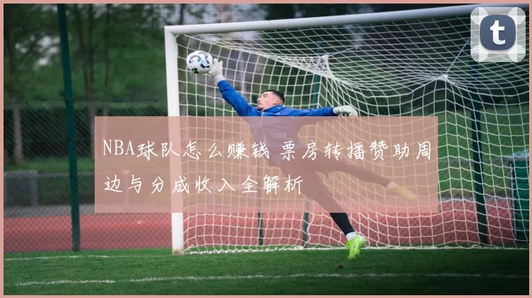 NBA球队怎么赚钱 票房转播赞助周边与分成收入全解析