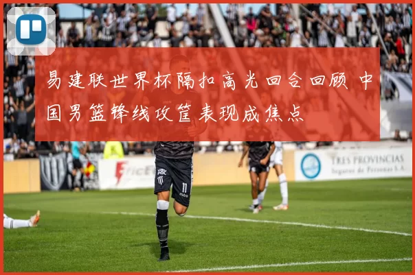 易建联世界杯隔扣高光回合回顾 中国男篮锋线攻筐表现成焦点