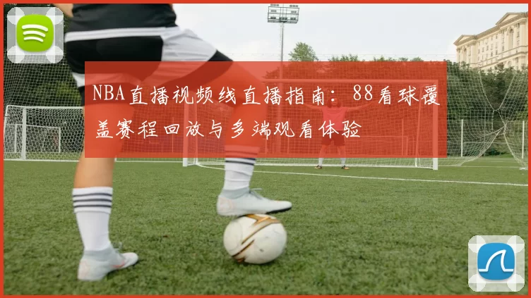 NBA直播视频线直播指南：88看球覆盖赛程回放与多端观看体验