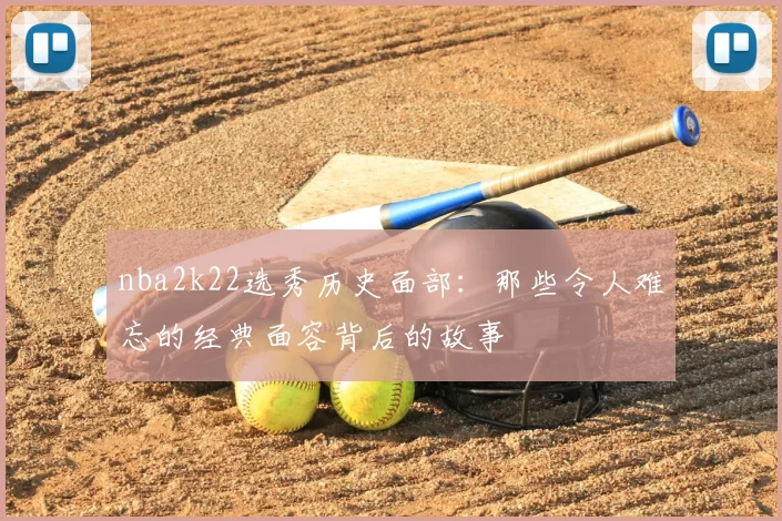 nba2k22选秀历史面部：那些令人难忘的经典面容背后的故事