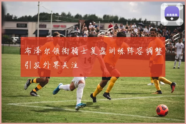 布泽尔领衔骑士复盘训练阵容调整引发外界关注