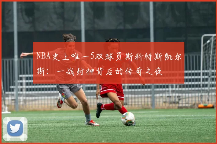 NBA史上唯一5双球员斯科特斯凯尔斯:一战封神背后的传奇之夜