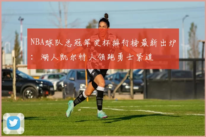 NBA球队总冠军奖杯排行榜最新出炉：湖人凯尔特人领跑勇士紧追