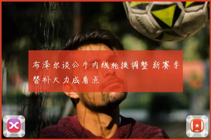 布泽尔谈公牛内线轮换调整 新赛季替补火力成看点