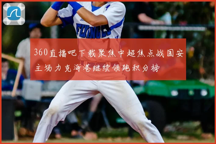 360直播吧下载聚焦中超焦点战国安主场力克海港继续领跑积分榜