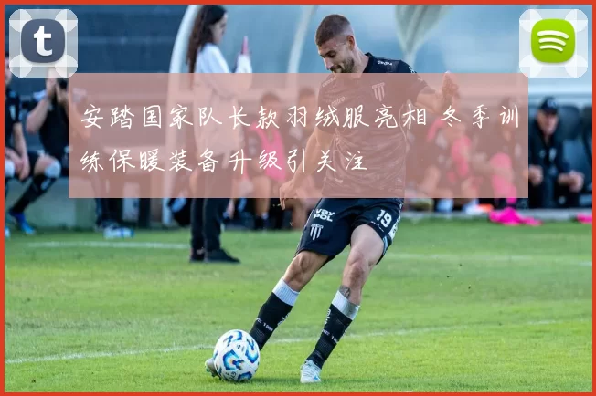 安踏国家队长款羽绒服亮相 冬季训练保暖装备升级引关注