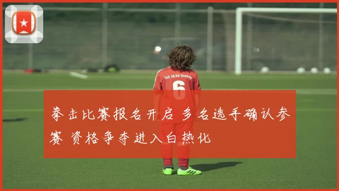 拳击比赛报名开启 多名选手确认参赛 资格争夺进入白热化