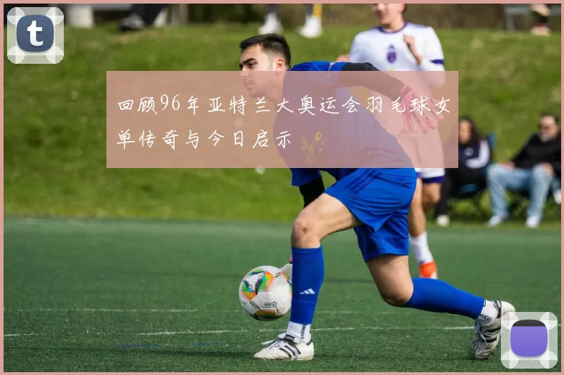 回顾96年亚特兰大奥运会羽毛球女单传奇与今日启示