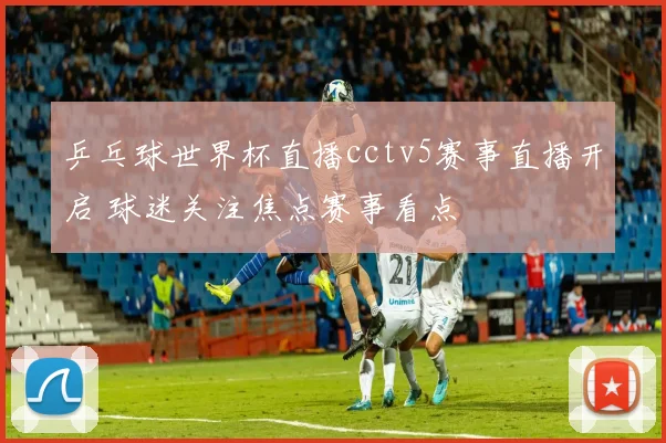 乒乓球世界杯直播cctv5赛事直播开启 球迷关注焦点赛事看点
