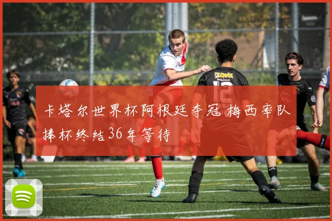 卡塔尔世界杯阿根廷夺冠 梅西率队捧杯终结36年等待