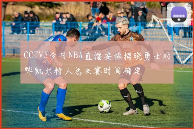 CCTV5今日NBA直播安排揭晓勇士对阵凯尔特人总决赛时间确定