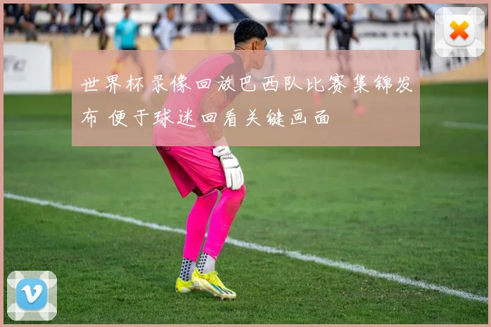 世界杯录像回放巴西队比赛集锦发布 便于球迷回看关键画面